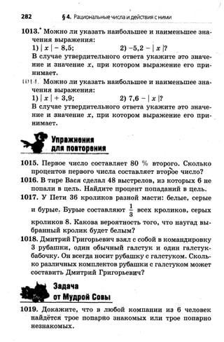 282 §4. Рациональныечисла идействия сними
1013.* Можно ли указать наибольшее и наименьшее зна­
чения выражения:
1) |ж |- 8,5; 2) -5 ,2 - |ж |?
В случае утвердительного ответа укажите это значе­
ние и значение х, при котором выражение его при­
нимает.
МИ4 . Можно ли указать наибольшее и наименьшее зна­
чения выражения:
1) |ж |+ 3,9; 2) 7,6 - Iж |?
В случае утвердительного ответа укажите это значе­
ние и значение ж, при котором выражение его при­
нимает.
Упражнения
для повторения
1015. Первое число составляет 80 % второго. Сколько
процентов первого числа составляет второе число?
1016. В тире Вася сделал 48 выстрелов, из которых 6 не
попали в цель. Найдите процент попаданий в цель.
1017. У Пети 36 кроликов разной масти: белые, серые
и бурые. Бурые составляют ^ всех кроликов, серых
3
кроликов 8. Какова вероятность того, что наугад вы­
бранный кролик будет белым?
1018. Дмитрий Григорьевич взял с собой в командировку
3 рубашки, один обычный галстук и один галстук-
бабочку. Он всегда носит рубашку с галстуком. Сколь­
ко различных комплектов рубашки с галстуком может
составить Дмитрий Григорьевич?
Я * .
Задана
от Мудрой Совы
1019. Докажите, что в любой компании из 6 человек
найдётся трое попарно знакомых или трое попарно
незнакомых.
 