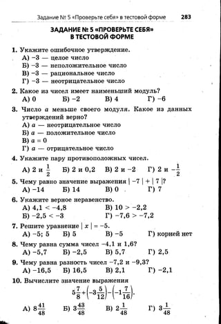 ЗАДАНИЕ № 5 «ПРОВЕРЬТЕ СЕБЯ»
В ТЕСТОВОЙ ФОРМЕ
1. Укажите ошибочное утверждение.
A) -3 — целое число
Б) -3 — неположительное число
B) -3 — рациональное число
Г) -3 — неотрицательное число
2. Какое из чисел имеет наименыций модуль?
А ) О Б) - 2 В)4 Г) -6
3. Число а меньше своего модуля. Какое из данных
утверждений верно?
A) а — неотрицательное число
Б) а — положительное число
B) а = О
Г) а — отрицательное число
4. Укажите пару противоположных чисел.
А ) 2 и  Б) 2 и 0,2 В) 2 и - 2 Г) 2 и
Ск ,&
5. Чему равно значение выражения I -7 |+ |7 |?
А ) -1 4 Б) 14 В)0 . Г) 7
6. Укажите верное неравенство.
А ) 4,1 < - 4 ,8 В) 10 > -2 ,2
Б) -2 ,5 < -3 Г) -7 ,6 > -7 ,2
7. Решите уравнение |х |= -5 .
А ) -5 ; 5 Б) 5 В)- 5 Г) корней нет
8. Чему равна сумма чисел -4 ,1 и 1,6?
А ) -5 ,7 Б) -2 ,5 В) 5,7 Г) 2,5
9. Чему равна разность чисел -7 ,2 и -9 ,3 ?
А ) -1 6 ,5 Б) 16,5 В) 2,1 Г) -2 ,1
10. Вычислите значение выражения
* 7 , ( о б  . (
Задание № Б«Проверьте себя» в тестовой форме 283
 