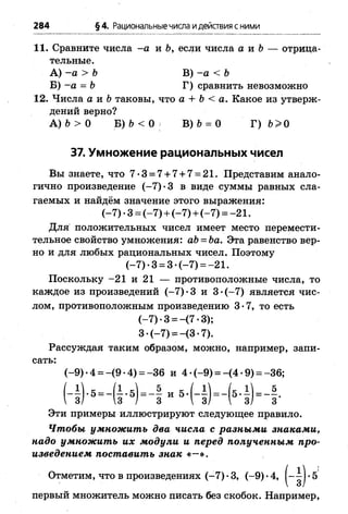 284 §4. Рациональныечисла идействия с ними
11. Сравните числа -а и Ь, если числа а и &— отрица­
тельные.
А) -а > Ъ В) -а < Ь
Б) -а = Ь Г) сравнить невозможно
12. Числа а и &таковы, что а + Ь < а. Какое из утверж­
дений верно?
А) 6 > О Б) &< О В) 6 = 0 Г) Ь>0
37. Умножение рациональных чисел
Вы знаете, что 7-3 = 7 + 7 + 7 = 21. Представим анало­
гично произведение (-7 )-3 в виде суммы равных сла­
гаемых и найдём значение этого выражения:
(-7 ) •3 = (-7 ) + (-7 ) + (-7 ) = -2 1 .
Для положительных чисел имеет место перемести­
тельное свойство умножения: аЬ = Ьа. Эта равенство вер­
но и для любых рациональных чисел. Поэтому
(-7 )-3 = 3- (-7 ) = -21.
Поскольку -21 и 21 — противоположные числа, то
каждое из произведений (-7 )-3 и 3 -(-7 ) является чис­
лом, противоположным произведению 3-7, то есть
(-7 ) •3 = -(7 •3);
3 •(-7 ) = -(3 •7).
Рассуждая таким образом, можно, например, запи­
сать:
(-9 ) •4 = -(9 •4) = -3 6 и 4 -(-9 ) = -(4 -9 ) = -36;
.1 ) . 5 = - ( 1 . 5) = - | „ б . ( - § ) = - ( 5 . | ) = - § .
Эти примеры иллюстрируют следующее правило.
Чтобы умножить два числа с разными знаками,
надо умножить их модули и перед полученным про­
изведением поставить знак «—».
Отметим, что в произведениях (-7 ) •3, (-9) *4, •5
первый множитель можно писать без скобок. Например,
 