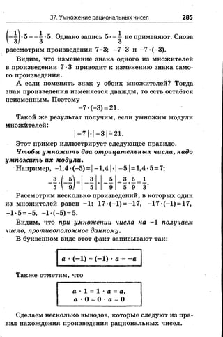 37. Умножение рациональных чисел 285
Н )
рассмотрим произведения 7*3; -7 -3 и —7 *(—3).
Видим, что изменение знака одного из множителей
в произведении 7 •3 приводит к изменению знака само­
го произведения.
А если поменять знак у обоих множителей? Тогда
знак произведения изменяется дважды, то есть остаётся
неизменным. Поэтому
Такой же результат получим, если умножим модули
множйтелей:
Этот пример иллюстрирует следующее правило.
Чтобы умножить два отрицательных числа, надо
умножить их модули.
Например, -1,4 •(-5 ) = |-1 ,4 |•|- 5 |= 1,4 •5 = 7;
Рассмотрим несколько произведений, в которых один
из множителей равен -1 : 17 •(-1) = -17, -1 7 •(-1) = 17,
-1*5 = -5, -1 -(—5) = 5.
Видим, что при умножении числа на -1 получаем
число, противоположное данному.
В буквенном виде этот факт записывают так:
-7 •(-3) = 21.
I И - 3 [= 21.
а •(—1) = ( - 1) •а = —а
Также отметим, что
а • 1 = 1 •а = а,
а •О = О •а = О
Сделаем несколько выводов, которые следуют из пра­
вил нахождения произведения рациональных чисел.
 