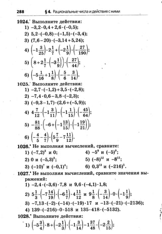 288 §4. Рациональные числа идействия сними
1024.° Выполните действия:
1) -3 ,2 -0 ,4 + 2,6 -(-0,5);
2) 5,2 •(—0,8) —(—1,5) •(-3,4);
3) (7 ,6 -2 0 )-(-3 ,1 4 + 5,24);
4) (-1-% )*2^ + ( - 2 ^ 27
25/ 7  9/  190
5 )' 8+2Н - 31
27
44
6) (-5 — + 1^ ) . [ - —- —
'  16 8 )1 6 14
1025.° Выполните действия:
1) -2 ,7 -(-1 ,2 )+ 3,5 *(-2,8);
2) -7 ,4 -0 ,6 -3 ,8 -(-2 ,3 );
3) (-9 ,3 -1 ,7 )-(2 ,6 + (-5,9));
« - ё - и - н н - в
® ( - Н И Ч - '5
1026.* Не выполняя вычислений, сравните:
1) (-7,2)2 и 0; 4) -5 9 и (-5 )9;
2) 0 и (—5,3)3; 5) ( - 8)12 и - 812;
3) ( - 10)7 и ( - 0Д)4; 6) 0,313 и (-216)5.
1027.* Не выполняя вычислений, сравните значения вы­
ражений:
1) -2 ,4 -(-3 ,6 )-7 ,8 и 9 ,6-(-4 Д )-1,8;
2>5М - 71 ? И - Ф т 1 и 95 -(-п ) '°'( - 1? ):
3) -7,13 *(-2 )’ (-1 4 )-(-1 9 )-1 7 и -1 3 -(-2 1 )-(-2 1 3 6 );
4) 139-(-216)-0-518 и 135-418*(-5132).
1028.* Выполните действия:
3 о . / « 1 И 1 3  , 37 / 0 2
 