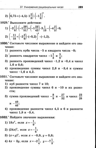 37. Умножение рациональных чисел 289
('
1029/ Выполните действия:
3
1030/ Составьте числовое выражение и найдите его зна­
чение:
1) разность куба числа -5 и квадрата числа - 8;
3) разность произведений чисел -1 ,2 и -0 ,4 и чисел
1,6 и 0,6;
4) произведение суммы чисел 2,8 и -3 ,4 и суммы
чисел -1 ,6 и 4,2.
1031/ Составьте числовое выражение и найдите его зна­
чение:
1) куб разности чисел 7 и 10;
2) произведение суммы чисел 6 и -10 и их разно-
4) произведение разности чисел 4,5 и 6 и разности
чисел 1,8 и -3 ,4 .
1032/ Найдите значение выражения:
оч ' і 1 52) разность квадратов чисел - 1— и —;
3 6
сти;
и чисел
23
28
1) 18jc2, если х = - —;
9
2) (24х)3, если х = ~ ;
б
3) (х + у)4, если х = -0 ,9 , у = 0,8;
4) 4х - Зу, если х = -2 ^ , г/ = -7 ^ .
 