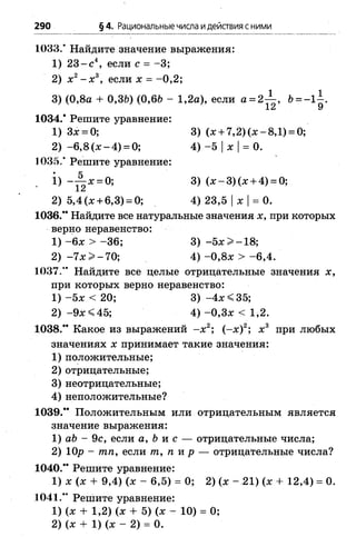 290 §4. Рациональные числа идействия сними
1033.* Найдите значение выражения:
1) 23- с 4, если с = -3 ;
2) х 2- х 3, если х = - 0,2;
3) (0,8а + 0,3&) (0,6Ь - 1 ,2а), если а = 2 ^ -, Ь= - 1^.
1034.* Решите уравнение:
1) 3х = 0; 3) (х + 7,2) (ж- 8,1) = 0;
2) -6 ,8 (х -4 ) = 0; 4) -5 |х |= 0.
1035.* Решите уравнение:
• ~12Х = ° ; 3) (х - 3)(х + 4) = °;
2) 5,4(х + 6,3) = 0; 4) 23,5 |х |= 0.
1036." Найдите все натуральные значения х, при которых
верно неравенство:
1) - 6х > -3 6 ; 3) -5 х > -1 8 ;
2) -7 х > -7 0 ; 4 ) -0 ,8 х > -6 ,4 .
1037.*' Найдите все целые отрицательные значения х,
при которых верно неравенство:
1) -5 х < 20; 3) -4 х < 3 5 ;
2) -9 х < 4 5 ; 4 ) -0 ,3 х < 1,2.
1038.** Какое из выражений - х 2; (-х )2; х 3 при любых
значениях х принимает такие значения:
1) положительные;
2) отрицательные;
3) неотрицательные;
4) неположительные?
1039.** Положительным или отрицательным является
значение выражения:
1) аЪ - 9с, если а, Ъи с — отрицательные числа;
2) 10р —тп, если т, п и р — отрицательные числа?
1040.** Решите уравнение:
1) х (х + 9,4) (х - 6,5) = 0; 2) (х - 21) (х + 12,4) = 0.
1041.** Решите уравнение:
1) (х + 1,2) (х + 5) (х - 10) = 0;
2) (х + 1) (х - 2) = 0.
 