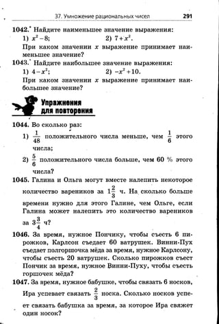 37. Умножение рациональных чисел 291
1042.* Найдите наименьшее значение выражения:
1) х2- 8; 2) 7 + х 2.
При каком значении х выражение принимает наи­
меньшее значение?
1043.* Найдите наибольшее значение выражения:
1) 4 - х 2; 2) - х 2+10.
При каком значении х выражение принимает наи­
большее значение?
Упражнения
для повторения
1044. Во сколько раз:
1ч 1 11) — положительного числа меньше, чем — этого
’ 48 6
числа;
5
2) — положительного числа больше, чем 60 % этого
6
числа?
1045. Галина и Ольга могут вместе налепить некоторое
2
количество вареников за 1— ч. На сколько больше
времени нужно для этого Галине, чем Ольге, если
Галина может налепить это количество вареников
за 3— ч?
4
1046. За время, нужное Пончику, чтобы съесть 6 пи­
рожков, Карлсон съедает 60 ватрушек. Винни-Пух
съедает полгоршочка мёда за время, нужное Карлсону,
чтобы съесть 20 ватрушек. Сколько пирожков съест
Пончик за время, нужное Винни-Пуху, чтобы съесть
горшочек мёда?
1047. За время, нужное бабушке, чтобы связать 6 носков,
Ира успевает связать ^ носка. Сколько носков успе­
ет связать бабушка за время, за которое Ира свяжет
один носок?
 