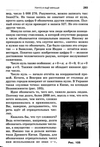 Ничто и ещё меньше 293
мер, число 5 ООО 270. Разумеется, можно записать так:
5ннн27н. Но такая запись не означает отказ от нуля,
просто здесь цифра 0 обозначена другим символом. Пол­
ный отказ от нуля приводит к записи 527. Но это совсем
другое число.
Минули сотни лет, прежде чем люди изобрели позици­
онную систему счисления, в которой отсутствие разряда
в числе обозначается специальным знаком. Никому не
приходило в голову, что «пустое место», «ничто» можно
и нужно как-то обозначать. Где было сделано это откры­
тие — в Вавилоне, Греции или Индии — остаётся неиз­
вестном. Понятно одно: изобретение цифры 0 — великое
достижение человеческого разума, которое заслуживает
памятника.
Число нуль также особенное: а + 0 = а; а •0 = 0; 0 :а = 0
при аф 0. Такими свойствами не обладает никакое дру­
гое число.
Число нуль — начало отсчёта на координатной пря­
мой. Кстати, в Венгрии все расстояния от столицы до
других городов измеряют от памятника нулю. В Украине
такая «нулевая точка» находится в Киеве, на площади
Независимости (рис. 105).
Идея обозначать то, чего нет, тяжело далась людям.
Поэтому так долго, более 2000 лет, мысль о том, что есть
нечто меньшее, чем ничто, сложно
воспринималась и приживалась.
Вы, наверное, догадываетесь, что
речь идёт об отрицательных чис­
лах.
Казалось бы, что тут сложного?
Ведь естественно, например, долги
обозначать отрицательными числа­
ми, а имущество — положительны­
ми. Именно так и делали матема­
тики Древнего Китая. Правда, для
обозначения отрицательных чисел
они использовали не знак « - » , рис> Ю5
 