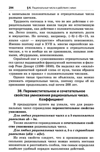 294 §4. Рациональныечисла идействия с ними
а записывали положительные и отрицательные числа
разными цветами.
Трудность состояла в том, что не все действия с от­
рицательными числами имели такую же естественную
интерпретацию, как действия с положительными числа­
ми. Легко понять, как складывать и вычитать долги
и имущество. Но почему, например, (-5 )*(-3 ) = 15, на
языке «долг — имущество» объяснить невозможно.
Именно поэтому ещё в XVII в. многие европейские ма­
тематики относились с недоверием к отрицательным
числам, а то и вообще их не признавали, называя лож­
ными, абсурдными, невозможными.
Серьёзный шаг в «узаконивании» отрицательных чи­
сел сделал выдающийся французский математик и фило­
соф Рене Декарт (1596-1650). Он выделил им «жильё»
на координатной прямой слева от нуля, таким образом
«уравняв их в правах» с положительными числами.
Однако такая трактовка не объясняла, как можно
умножать отрицательные числа, поэтому споры об их
признании продолжались ещё почти 200 лет.
38. Переместительное и сочетательное
свойства умножения рациональных чисел.
Коэффициент
В предыдущем пункте вы узнали, что для рацио­
нальных чисел справедливо переместительное свойство
умножения.
Для любых рациональных чисел аиЪ выполняется
равенство аЪ = Ьа.
Также является справедливым и сочетательное свой­
ство умножения рациональных чисел.
Для любых рациональных чисел а,Ь и с справедливо
равенство (аЪ)с = а(Ъс).
Из этих свойств следует, что в произведении не­
скольких рациональных чисел можно менять местами
множители и расставлять скобки, тем самым определяя
наиболее удобный порядок выполнения действий.
 