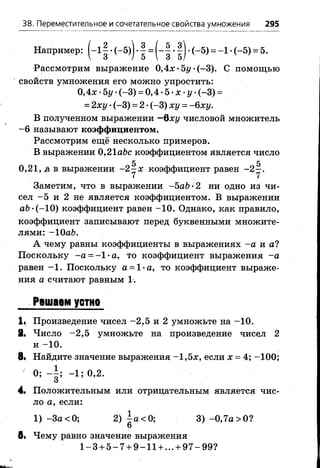 38. Переместительное и сочетательное свойства умножения 295
Например: j - l | •(-5)) •| = (-| •|) •(-5) = -1 •(-5) = 5.
Рассмотрим выражение 0,4л>5г/-(-3). С помощью
свойств умножения его можно упростить:
0,4л: •Ъу •(-3) = 0,4 •5 •х •у •(-3) =
= 2ху •(-3) = 2 •(-3) ху = - 6ху.
В полученном выражении —Qxy числовой множитель
-6 называют коэффициентом.
Рассмотрим ещё несколько примеров.
В выражении 0,21 abc коэффициентом является число
0,2 1, д в выражении - 2^ х коэффициент равен
Заметим, что в выражении -5аЬ-2 ни одно из чи­
сел -5 и 2 не является коэффициентом. В выражении
a b -(-10) коэффициент равен -1 0 . Однако, как правило,
коэффициент записывают перед буквенными множите­
лями: -ЮаЪ.
А чему равны коэффициенты в выражениях -а и а?
Поскольку -а = -1 -а , то коэффициент выражения -а
равен -1 . Поскольку а = 1-а, то коэффициент выраже­
ния а считают равным 1-.
Решаем устно
li Произведение чисел -2 ,5 и 2 умножьте на -1 0 .
8. Число -2 ,5 умножьте на произведение чисел 2
и -1 0 .
8i Найдите значение выражения —1,5jc, если х = 4; -100;
0; - | ; - 1 ; 0,2.
4. Положительным или отрицательным является чис­
ло а, если:
1) -За < 0; 2) а< 0; 3) -0,7а >0?
6
б< Чему равно значение выражения
1 -3 + 5 -7 + 9 -1 1 + ... + 9 7 -9 9 ?
 