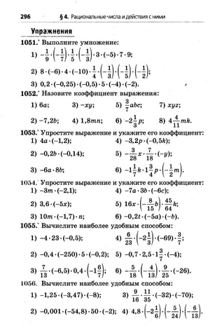 296 §4. Рациональныечисла идействия сними
Упражнения
1051.° Выполните умножение:
2) 8 -(-6). 4 ■(-10) ■i
3) 0,2 -(-0,25) -(-0,5) -5 *(-4) *(-2).
1052.° Назовите коэффициент выражения:
g
1) 6а; 3) - х у ; 5) -abc; 7) xyz;
2) -7 ,2 b; 4) 1,8тп; 6) -2^-р; 8) 4-^-mk.
О 11
1053.° Упростите выражение и укажите его коэффициент:
1) 4 а -(-1,2); 4) -3,2р -(-0,5k);
2) -0,26*(-0,14); 5)
3) - 6а -8b; 6) - lif t - l ^ p - | - i /n j.
1054. Упростите выражение и укажите его коэффициент:
1) -З т -(-2 ,1 ); 4) -7 а •ЗЬ•( - 6с);
2) 3,6 •( - 5jc); 5) 16* •( - А Ь) . Mfe;
3) Ют •(-1,7) • п; 6) -0,2* •(-5а) •( - 6).
1055.° Вычислите наиболее удобным способом:
1) -4 •23 •(-0,5); 4) А . (_2i ) . (-69) •|;
2) -0 ,4 •(-250) •5 •(-0,2); 5) -0,7 -2,5 -1у -(-4);
3) ^ . ( - e , 5 ) - 0 , 4 .( - l f ) ; 6) - А . ( _ ± ) . А . (_26).
1056. Вычислите наиболее удобным способом:
1) -1 ,2 5 -(-3 ,4 7 )-(-8 ); 3) А . 1 1 .(-3 2 )-(-7 0 );
2) -0 ,0 0 1 -(-5 4 ,8 ).5 0 -(-2 ); 4) 4,8 .( - 2l ) - ( - A ) . ( _ A
 