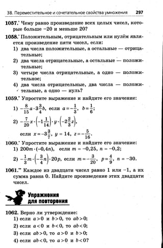 38. Переместительное и сочетательное свойства умножения 297
1057.° Чему равно произведение всех целых чисел, кото­
рые больше -20 и меньше 20?
1058.° Положительным, отрицательным или нулём явля­
ется произведение пяти чисел, если:
1) два числа положительные, а остальные — отрица­
тельные;
2) два числа отрицательные, а остальные — положи­
тельные;
3) четыре числа отрицательные, а одно — положи­
тельное;
4) два числа отрицательные, два числа — положи-
' тельные, а одно — нуль?
1059.* Упростите выражение и найдите его значение:
1 ч В л З т 1 Т 1
!) ~7¥а , 37 6’ если а = - о ’ Ь = * ’
3 5
если х = - 3 - , у = 14, 2 = - — .
1060.* Упростите выражение и найдите его значение:
1) 2 0 0 т-(-0 ,4 п ), если т. = -0 ,2 5 , п = -0 ,2 ;
2) - 1 т-|-^тг|-20р, если т = Р = д ’ = “ 30.
1061.” Каждое из двадцати чисел равно 1 или -1 , а их
сумма равна 0. Найдите произведение этих двадцати
чисел.
У Упражнения
для повторения
1062. Верно ли утверждение:
1) если а >0 и Ь >0, то аЪ>0;
2) если а < 0 и Ъ< 0, то аЪ< 0;
3) если аЬ>0, то а >0 и 6 > 0;
4) если аЬ<0, то а > 0 и 6<0?
 