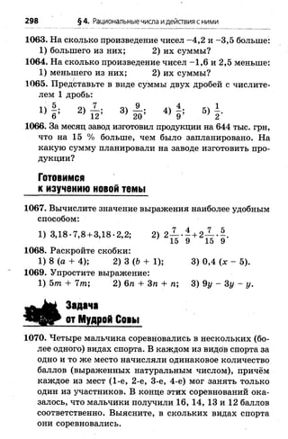 298 §4. Рациональные числа идействия с ними
1063. На сколько произведение чисел -4 ,2 и -3 ,5 больше:
1) большего из них; 2) их суммы?
1064. На сколько произведение чисел -1 ,6 и 2,5 меньше:
1) меньшего из них; 2) их суммы?
1065. Представьте в виде суммы двух дробей с числите­
лем 1 дробь:
« І * 2 ) й ; 3) і ї ; 4 ) 1; « г
1066. За месяц завод изготовил продукции на 644 тыс. грн,
что на 15 % больше, чем было запланировано. На
какую сумму планировали на заводе изготовить про­
дукции?
Готовимся
к изучению новой темы
1067. Вычислите значение выражения наиболее удобным
способом:
1) 3,18-7,8 + 3,18-2,2; 2) 2— - - + 2— •-.
’ 15 9 15 9
1068. Раскройте скобки:
1) 8 (а + 4); 2) 3 (6 + 1); 3) 0,4 (* - 5).
1069. Упростите выражение:
1) Ът + 7т; 2) 6п + Зп + п; 3) 9у - Зу - у .
Задача
от Мудрой Со»ы
1070. Четыре мальчика соревновались в нескольких (бо­
лее одного) видах спорта. В каждом из видов спорта за
одно и то же место начисляли одинаковое количество
баллов (выраженных натуральным числом), причём
каждое из мест (1-е, 2-е, 3-є, 4-е) мог занять только
один из участников. В конце этих соревнований ока­
залось, что мальчики получили 16, 14, 13 и 12 баллов
соответственно. Выясните, в скольких видах спорта
они соревновались.
 