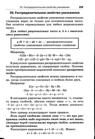 39. Распределительное свойство умножения
Распределительное свойство умножения относительно
сложения верно не только для положительных чисел.
Оно остаётся справедливым для любых рациональных
чисел.
Для любых рациональных чисел а, Ъи с выполня­
ется равенст во:
39. Распределительное свойство умножения 299
а (Ъ + с) = аЪ + ас — распределительное
свойство умножения относительно сложения
Например,
-3 (2а + 56) = -3 •2а + (-3) •56 = - 6а -156;
х (2 - у) = х (2 + (-у )) = 2х + (-х у ) = 2 х - дсу.
В результате применения распределительного свойства
получили выражения, не содержащие скобок. Поэтому
такие преобразования выражений называют раскрытием
скобок.
Распределительное свойство можно применять и тог­
да, когда количество слагаемых в скобках бойее двух.
Например:
2 (х - у + 6) = 2х - 2у + 26;
-3 (а - 6- с + й) = -За + 36 + Зс - 3(1;
-1 ^ ( x - y + z - t ) = - x + y - z + t.
В последнем равенстве вместо множителя -1 , стояще­
го перед скобкой, обычно пишут знак « - » , то есть
-1 •(х - у + г - £) = -(х - у + г - £). Тогда можно записать:
-(х - у + г - ^ = - х + у - г + £.
Этот пример иллюстрирует такое правило.
Если перед скобками стоит знак «—», то при рас­
крытии скобок надо опустить этот знак, а все знаки,
стоящие перед слагаемыми внутри скобок, изменить
на противоположные.
Рассмотрим выражение а + 1 ’ ( 6 - с + с0. Имеем:
а + 1 -(6- с + с0 = а + 6- с + с?.
 