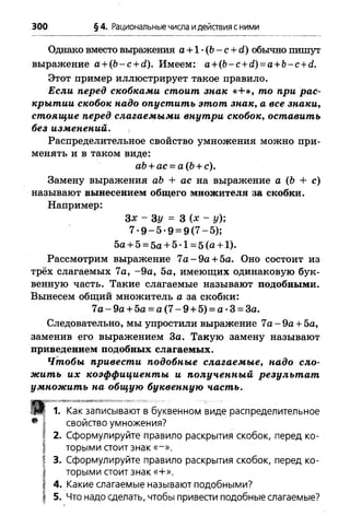 300 §4. Рациональные числа идействия сними
Однако вместо выражения а +1 •(Ь- с + й) обычно пишут
выражение а + (Ь -с + й). Имеем: а +(Ь-с + с1)= а + Ь-с+с1.
Этот пример иллюстрирует такое правило.
Если перед скобками стоит знак «+ », то при рас­
крытии скобок надо опустить этот знак, а все знаки,
стоящие перед слагаемыми внутри скобок, оставить
без изменений. ,
Распределительное свойство умножения можно при­
менять и в таком виде:
Замену выражения аЪ + ас на выражение а (Ь + с)
называют вынесением общего множителя за скобки.
Например:
Рассмотрим выражение 7а - 9а + 5а. Оно состоит из
трёх слагаемых 7а, -9 а , 5а, имеющих одинаковую бук­
венную часть. Такие слагаемые называют подобными.
Вынесем общий множитель а за скобки:
Следовательно, мы упростили выражение 7а -9 а + 5а,
заменив его выражением За. Такую замену называют
приведением подобных слагаемых.
Чтобы привести подобные слагаемые, надо сло­
жить их коэффициенты и полученный результ ат
умножить на общую буквенную часть.
-ісьівают в буквенном виде распределительное
э умножения?
лируйте правило раскрытия скобок, перед ко-
стоитзнак «-».
лируйте правило раскрытия скобок, перед ко-
) сделать, чтобы привести подобные слагаемые?
аЬ+ ас = а(Ь + с).
Зх - Ъу = 3 (х - у);
7 * 9 -5 -9 = 9 (7 -5 );
5а + 5 = 5а + 5 •1= 5 (а + 1).
7 а -9 а + 5а = а (7 -9 + 5) = а- 3 = За.
стоит знак «+».
іагаемьіе называют подобными?
 