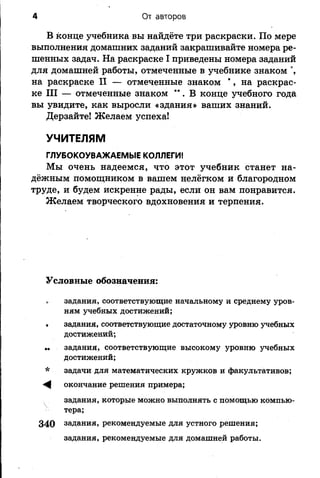 4 От авторов
В конце учебника вы найдёте три раскраски. По мере
выполнения домашних заданий закрашивайте номера ре­
шенных задач. На раскраске I приведены номера заданий
для домашней работы, отмеченные в учебнике знаком °,
на раскраске II — отмеченные знаком *, на раскрас­
ке III — отмеченные знаком **. В конце учебного года
вы увидите, как выросли «здания» ваших знаний.
Дерзайте! Желаем успеха!
УЧИТЕЛЯМ
ГЛУБОКОУВАЖАЕМЫЕ КОЛЛЕГИ!
Мы очень надеемся, что этот учебник станет на­
дёжным помощником в вашем нелёгком и благородном
труде, и будем искренне рады, если он вам понравится.
Желаем творческого вдохновения и терпения.
Условные обозначения:
задания, соответствующие начальному и среднему уров­
ням учебных достижений;
. задания, соответствующие достаточному уровню учебных
достижений;
.. задания, соответствующие высокому уровню учебных
достижений;
* задачи для математических кружков и факультативов;
^ окончание решения примера;
задания, которые можно выполнять с помощью компью­
тера;
340 задания, рекомендуемые для устного решения;
задания, рекомендуемые для домашней работы.
 