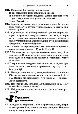 4. Простые и составные числа 31
121.* Может ли быть простым числом:
1) произведение двух различных чисел;
2) значение площади квадрата, длина стороны кото­
рого выражена натуральным числом?
Ответ обоснуйте.
122.’ Может ли сумма двух составных чисел быть про­
стым числом? В случае утвердительного ответа при­
ведите пример.
123.’ Существует ли прямоугольник, длины сторон ко­
торого выражены натуральными числами, а пери­
метр — простым числом (длины сторон и периметр
прямоугольника выражены в одних и тех же единицах
измерения)? Ответ обоснуйте.
124.’ Может ли произведение ста различных простых
чисел делиться нацело: 1) на 3; 2) на 9?
125.” Существуют ли три последовательных натураль­
ных числа: 1) каждое из которых является простым;
2) ни одно из которых не является составным? Ответ
обоснуйте.
126.” При каком натуральном значении п будет про­
стым числом значение выражения: 1) 2п; 2) п2;
3) п (п + 1)?
127.* Натуральное число а, которое больше 1 и меньше
100, не делится нацело ни на одно из чисел 2, 3, 5
и 7. Можно ли утверждать, что число а — простое?
Ответ обоснуйте.
128.* Простое число, большее 1000, поделили на 6. Чему
может быть равен остаток?
129.* Найдите все пары простых чисел, разность которых
равна 17.
^ У Упражнения
для повторения
130. Квадрат со стороной 1,6 см и прямоугольник, шири­
на которого 0,8 см, имеют равные площади. Найдите
длину прямоугольника.
 
