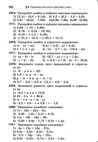 302 §4. Рациональныечисла идействия сними
1074.° Раскройте скобки и найдите значение выражения:
1) 12,14 - (3,5 + 6,14); 3) 4,3 + (9,2 - 4,3 + 3,8);
2) 2,67 - (8,04 - 7,33); 4)(3,98-7,36)-(5,98-10,36).
1075. Раскройте скобки и найдите значение выражения:
1) 9,38 - (-1 0 + 5,38);
2) -8 ,7 6 - (-3,25 - 10,76);
3 ) - 6 ,1 9 + (-1 ,5 + 5,19);
4) -(-2 1 ,4 + 12,7) + (-20,4 + 12,7).
1076.° Раскройте скобки и упростите выражение:
1) т - (п + т ) ; 3) (х + 3,2) - (х + 6,4);
2) х + (- х + у); 4) ~(т - 4,7 + п) - (10,3 - т).
1077. Раскройте скобки и упростите выражение:
1) -(а - Ь ) - Ь ; 3) -(2 ,7 - а) + (-а + 1,8);
2) - с + (с - с?); 4) -(-6 ,2 + а + Ь ) - ( а - Ь + 10,9).
1078.° Запишите сумму двух выражений и упрости­
те её:
1) - 8 - а и а + 23;
2) 1,3 + т и - 4 - т;
3) р - т + к и —р + т + к;
4) 3,7 - 2,6 + 4,2 и -1 2 ,5 + 2,6 - 4,2.
1079.° Запишите разность двух выражений и упрости­
те её:
1) -8 ,4 + а и а + 14,9;
2) 42 - Ь и -Ь + 36,4;
3) т - п и -п + т - р;
4) -2 ,2 + 4,9 - с и 4,9 - с - 1,3.
1080.° Приведите подобные слагаемые:
1) 7х - 18л; + 25л; - 6х;
2) -0,36 - 1,46 + 3,16 + 0,76;
3) 11а - 166 - 18а + 96;
4) -0 ,8 А + 0,9р - 1,7& + 0,5к + 1,4/>.
1081. Приведите подобные слагаемые:
1) -4 а + 12а + 13а - 27а;
2) 4,2л; - 4,8л: - 6,3л; - 2,4л:;
3) -17л: + 19у - 15у + 13л;;
4) 0,9я - 0,8тп - 0 ,7 т + 3,5л - 1,9п.
 