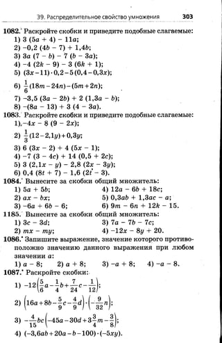 39. Распределительное свойство умножения 303
1082.° Раскройте скобки и приведите подобные слагаемые:
1) 3 (5а + 4) - 11а;
2) -0 ,2 (46 - 7) + 1,46;
3) За (7 - 6) - 7 (6 - За);
4) -4 (2к - 9) - 3 (6к + 1);
5) (З х -1 1 )-0 ,2 -5 (0 ,4 - 0 ,Зх);
6) 1 (1 8 т п -2 4 п )-(5 т + 2тг);
6
7) -3 ,5 (За - 26) + 2(1,3а - 6);
8) -(8 а - 13) + 3 (4- За).
1083. Раскройте скобки и приведите подобные слагаемые:
1),-4 х - 8 (9 - 2х);
2) | (12-2,1*/)+ 0,31/;
3) 6 (Зх - 2) + 4 (5х - 1);
4) -7 (3 - 4с) + 14 (0,5 + 2с);
5) 3 (2,1х - у) - 2,8 (2х - 3у);
6) 0,4 (8* + 7) - 1,6 ( 2 / - 3).
1084.° Вынесите за скобки общий множитель:
1) 5а + 56; 4) 12а - 66 + 18с;
2) ах - 6х; 5) 0,3а6 + 1,3ас - а;
3) -6 а + 6 6 - 6 ; 6) 9т - 6 п + 12к - 15.
1185. Вынесите за скобки общий множитель:
1) Зс - М ; 3) 7а - 76 - 7с;
2) тх - ту; 4) -1 2 х - 8 у + 20.
1086.* Запишите выражение, значение которого противо­
положно значению данного выражения при любом
значении а:
1) а - 8; 2) а + 8; 3) -а + 8; 4) -а - 8.
1087.* Раскройте скобки:
4) (-3,6а6 + 2 0 а -6 -1 0 0 )-(-5 x 1 /).
 
