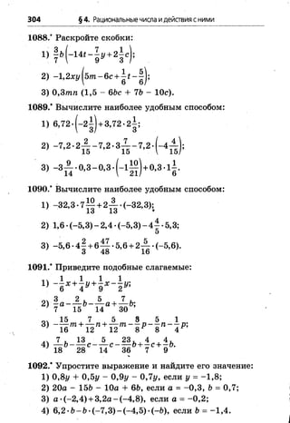 304 §4. Рациональные числа идействия сними
1088.* Раскройте скобки:
1) | » ( - 1 « “ 5 » + 2 І Є)і
2) -1,2хг/|57тг-6с + | # -| | ;
3) 0,3тп (1,5 - 66с + 76 - Юс).
1089.* Вычислите наиболее удобным способом:
1) 6 ,72.(-2| ) + 3,72.2|;
2) -7 ,2 .2 А -7 ,2 .3 ^ -7 ,2 .(-4 А ) ;
3) - 3 ^ - 0 ,3 - 0 ,3 .( - 1 ^ ) + 0 ,3 .і| .
1090.’ Вычислите наиболее удобным способом:
1) -3 2 ,3 .7 ^ + 2-|.(_32,3);
13 13 ♦
2) 1,6 •(-5,3) - 2,4 •(-5,3) - 4 | •5,3;
3) -5 ,6 .4 | + б Ц .5 ,6 + 2 А .(_ 5 ,6 ).
1091.* Приведите подобные слагаемые:
і ч 1 , 1 ,1 1
1) - —х + —у + - х - - у ;
6 4 9
ол 3 2 . 5 , 7 .
2) 7 15 14 30
3) _1 | т + Х ге+ А т _ | р _ | „ _ 1 к
16 12 12 8 8 4
7 , 13 5 23, , 4 , 4 ,
4) — 6 ------с с -------6 + —с + —6.
7 18 28 14 36 7 9
1092.* Упростите выражение и найдите его значение:
1) 0,8у + 0,5у - 0,9у - 0 ,Чу, если у =-1 ,8 ;
2) 20а - 156 - 10а + 66, если а =-0 ,3 , 6 = 0,7;
3) а -(-2,4) + 3,2а-(-4 ,8 ), если а = -0 ,2 ;
4) 6,2 •6- 6 •(-7 ,3 )-(-4 ,5 ) •(-6), если 6 = -1 ,4 .
 