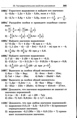 39. Распределительное свойство умножения 305
1093.’ Упростите выражение и найдите его значение:
1) -0 ,6 х - 1,2.x + 3 , 2 л: - 5,6л;, если х = 3,5;
1094.* Раскройте скобки и приведите подобные слагае­
мые:
1095/ Найдите значение выражения:
1) -6 (2а - 7) + 4 (5а - 6) при а = -2 ,5 ;
2) -1 ,1 (2т - 4) - (2 - 3т) - 0,4 (1 - т) при т = -4 ;
3) l| (3 z /-9 )-8 | (i/-6 ) при г/= 3,6.
1096/ Найдите значение выражения:
1) 7 (3 - 46) - 5 (3& + 4) при Ь= -0 ,2 ;
2) -2 (ЗДх - 1) + 3 (1,2л: + 1) - 8 (0,3х + 3) при х = 0,8;
3) - 2 ^ ( 1 3 - р ) + 1 ^ ( 2 6 - р ) при р = 3^.
1097/ Вынесите за скобки общий множитель:
1) бах - 12а + 9ау; 3) - 8 тп - 6тк - Ют;
2) 7а& + 14ас - 28а; 4) 8abc - 24abd - 6ab.
1098/ Вынесите за скобки общий множитель:
1) -1,2рс - 0 ,2 т с + с; 3) -б а х - 30ау - 42аг;
2) -3 5 ас - 15&с + 20abc; 4) 9тпр + 45тпк - 27тп.
1099/ Докажите, что значение выражения не зависит от
значения переменной:
1) 4 (а - 3) - 3 (6 - а) + (20 - 7а);
2) (Зт - 7) •0,6 - 0,8 (4 т - 5) - (-1 ,7 -1 ,4 т ).
1100/ Докажите, что при любом значении переменной:
1) выражение 3 (Ъ,1к - 2,5) - 0,9 (17к + 5) принимает
отрицательное значение;
2) выражение -0 ,2 (36х + 15) + 0,6 (12х + 7) прини­
мает положительное значение.
1 4
2) -2 ,1 х + 3,6у + 4,5х - 5,8у, если х = - 1 - , у = - —
У J.J.
 
