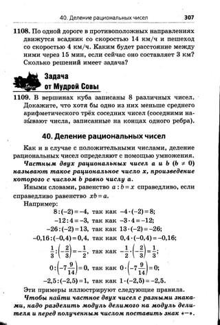 40. Деление рациональных чисел 307
1108. По одной дороге в противоположных направлениях
движутся всадник со скоростью 14 км /ч и пешеход
со скоростью 4 км /ч. Каким будет расстояние между
ними через 15 мин, если сейчас оно составляет 3 км?
Сколько решений имеет задача?
Задача
от Мудрой Совы
1109. В вершинах куба записаны 8 различных чисел.
Докажите, что хотя бы одно из них меньше среднего
арифметического трёх соседних чисел (соседними на­
зывают числа, записанные на концах одного ребра).
40. Деление рациональных чисел
Как и в случае с положительными числами, деление
рациональных чисел определяют с помощью умножения.
Частным двух рациональных чисел а и Ь {Ь Ф 0)
называют такое рациональное число х, произведение
которого с числом Ьравно числу а.
Иными словами, равенство а :Ь = х справедливо, если
справедливо равенство хЬ = а.
Например:
8: (-2) = -4 , так как -4 •(-2) = 8;
-1 2 :4 = -3, так как -3 -4 = -12;
-2 6 : (-2) = 13, так как 13 ’ (-2) = -26;
-0,16: (-0,4) = 0,4, так как 0,4 •(-0,4) = -0,16;
- 7 — 1= 0, так как 0 •(-7 — ) = 0;
14/  14/
-2 ,5 :(-2 ,5 ) = 1, так как 1-(-2,5) = -2,5.
Эти примеры иллюстрируют следующие правила.
Чтобы найти частное двух чисел с разными знака­
ми, надо разделить модуль делимого на модуль дели­
теля и перед полученным числом поставить знак «—».
 
