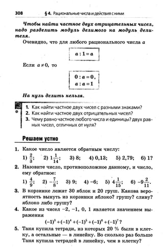 Чтобы найти частное двух отрицательных чисел,
надо разделит ь м одуль делим ого на м одуль дели­
теля.
Очевидно, что для любого рационального числа а
г«о,—
308 §4. Рациональныечисла идействия сними
а : 1 = а
Если а * 0, то
° : а = ° , |
І а : а = 1
I ;
На нуль делить нельзя.
1. Как найти частное двух чисел с разными знаками?
2. Как найти частное двух отрицательных чисел?
3. Чему равно частное любого числа и единицы? двух рав­
ных чисел, отличных от нуля?
Решаем устно
1. Какое число является обратным числу:
1 )| ; 2 ) 1 ^ ; 3 )8 ; 4 )0 ,1 3; 5)2 ,7 9; 6 )1 ?
2. Назовите число, противоположное данному, и число,
ему обратное:
1) | ; 2) 3) 9; 4) -6 ; 5) 4 ^ ; 6) - 9 ^ .
3. В корзинке лежат 30 яблок и 20 груш. Какова веро­
ятность вынуть из корзинки яблоко? грушу? сливу?
яблоко либо грушу?
4. Какое из чисел -2 , -1 , 0, 1 является значением вы­
ражения
(-1)3+ (-1 )4+ (-1 )5+ (-1)6+ (-1 )7?
5. Таня купила тетради, из которых 20 % были в клет­
ку, а остальные — в линейку. Во сколько раз больше
Таня купила тетрадей в линейку, чем в клетку?
 
