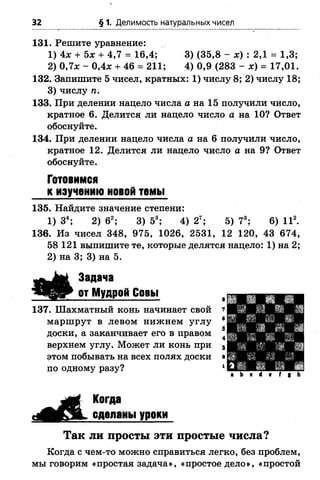 32 § 1. Делимость натуральных чисел
131. Решите уравнение:
1) 4х + Ьх + 4,7 = 16,4; 3) (35,8 - х) : 2,1 = 1,3;
2) 0,7х - 0,4* + 46 = 211; 4) 0,9 (283 - х) = 17,01.
132. Запишите 5 чисел, кратных: 1) числу 8; 2) числу 18;
3) числу п.
133. При делении нацело числа а на 15 получили число,
кратное 6. Делится ли нацело число а на 10? Ответ
обоснуйте.
134. При делении нацело числа а на 6 получили число,
кратное 12. Делится ли нацело число а на 9? Ответ
обоснуйте.
Готовимся
к изучению новой темы
135. Найдите значение степени:
1) З4; 2) 62; 3) 53; 4) 2Т; 5) 73; 6) II2.
136. Из чисел 348, 975, 1026, 2531, 12 120, 43 674,
58 121 выпишите те, которые делятся нацело: 1) на 2;
2) на 3; 3) на 5.
Задача
от Мудрой Совы
137. Шахматный конь начинает свой
маршрут в левом нижнем углу
доски, а заканчивает его в правом
верхнем углу. Может ли конь при
этом побывать на всех полях доски
по одному разу?
Когда
сделаны уроки
Так ли просты эти простые числа?
Когда с чем-то можно справиться легко, без проблем,
мы говорим «простая задача», «простое дело», «простой
 