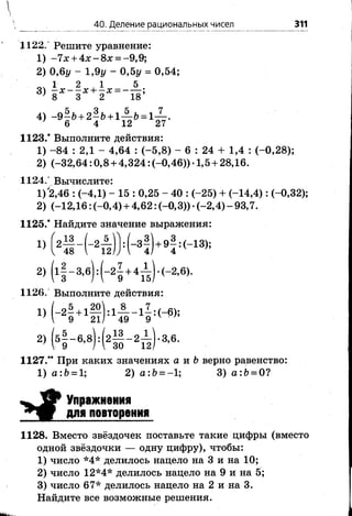 40. Деление рациональных чисел 311
1122. Решите уравнение:
1) -7 х + 4 х -8 х = -9,9;
2) 0,6у - 1,9у - 0,5у = 0,54;
оч 1 2 , 1 5
3) 8 Х- 3 ^ + Г = -1 8 ;
4) -9 | б + 2^& + 1^-6 = 1^-.
7 6 4 12 27
1123.* Выполните действия:
1) -8 4 : 2,1 - 4,64 : (-5 ,8 ) - 6 : 24 + 1,4 : (-0,28);
2) (-32,64:0,8+ 4,324: (-0,46))-1,5+ 28,16.
1124.', Вычислите:
1) '2,46 : (-4,1) - 15 : 0,25 - 40 : (-25) + (-14,4): (-0,32);
2) (-12,16: (-0,4) + 4,62: (-0,3)) •(-2,4) - 93,7.
1125.* Найдите значение выражения:
/ -.г. / г- Л13 о 5
48  12
1) - 2ттг : - Зт + 9т : (-13);4/ 4
2) Н - Ц Н ^ Ь - 2’ 6»-
1126, Выполните действия:
1) ( - 2- + 1— ) : 1— - 1- : ( - 6);
;  9 21/ 49 9
2) (51-в4 ( 21 - 2й )- з’в-
1127.** При каких значениях а и Ъверно равенство:
1) а :Ь = 1; 2) а :Ь = -1; 3) а:6 = 0?
Упражнения
для повторения
1128. Вместо звёздочек поставьте такие цифры (вместо
одной звёздочки — одну цифру), чтобы:
1) число *4* делилось нацело на 3 и на 10;
2) число 12*4* делилось нацело на 9 и на 5;
3) число 67* делилось нацело на 2 и на 3.
Найдите все возможные решения.
 