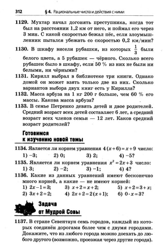 312 §4. Рациональныечисла идействия сними
1129. Мухтар начал догонять преступника, когда тот
был на расстоянии 1,2 км от него, и поймал его через
3 мин. С какой скоростью бежал пёс, если злоумыш­
ленник пытался убежать со скоростью 0,2 км/мин?
ИЗО. В шкафу висели рубашки, из которых - были
3
белого цвета, а 5 рубашек — чёрного. Сколько всего
рубашек было в шкафу, если 50 % из них не были ни
белыми, ни чёрными?
1131. Кирилл выбрал в библиотеке три книги. Однако
домой он может взять только две из них. Сколько
вариантов выбора двух книг есть у Кирилла?
1132. Масса арбуза на 1 кг 200 г больше, чем 60 % его
массы. Какова масса арбуза?
1133. В семье Петренко девять детей и двое родителей.
Средний возраст всех детей составляет 6 лет, а средний
возраст всех членов семьи — 12 лет. Каков средний
возраст родителей?
Готовимся
к изучению новой темы
1134. Является ли корнем уравнения 4 (х + 6) = х + 9 число:
1) -3 ; 2) 0; 3) 2; 4) -5 ?
1135. Является ли корнем уравнения х 2= 2х + 3 число:
1) 3; 2) -2 ; 3) -1 ; 4) 4?
1136. Какие из данных уравнений имеют бесконечно
много корней, а какие — не имеют корней:
1) 2 х -1 = 3; 3) х + 2 = х + 2; 5) х + 2 = 3 + х;
2) Зх + 2 = 2; 4) 2х + 2 = 2(х + 1); 6) 0 -х = 3?
Задача
от Мудрой Совы
1137. В стране Севентаун семь городов, каждый из кото­
рых соединён дорогами более чем с двумя городами.
Докажите, что из любого города можно доехать до лю­
бого другого (возможно, проезжая через другие города).
 