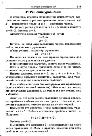 41. Решение уравнений 313
41. Решение уравнений
С помощью правила нахождения неизвестного сла­
гаемого вы можете решать уравнения вида х + а = &, где
х — неизвестное число, а и Ь — известные числа.
Например, решая уравнение х + 2 = 5, можно записать
х = 5 -2 . Отсюда х = 3.
Аналогично решают уравнение х + 5 = 2:
х = 2 - 5;
х = -3 .
Кстати, не зная отрицательных чисел, невозможно
найти корень этого уравнения.
А'как решить, например, уравнение
2 х -1 = х + 5?
Ни одно из известных вам правил применить для
решения этого уравнения не удастся.
В этом пункте вы научитесь решать такие уравнения.
Если к двум числам прибавить одно и то же число,
то вновь получим два равных числа.
Иными словами, если а = Ъ, то а + с = Ъ + с. Это
утверждение называют свойством равенства. Для урав­
нений справедливо аналогичное свойство.
Если к обеим частям данного уравнения прибавить
(или из обеих частей вычест ь) одно и то же число,
то получится уравнение, имеющее те же корни, что
и данное.
Заметим, что если данное уравнение не имеет корней,
то, прибавив к обеим его частям одно и то же число, по­
лучим уравнение, которое также не имеет корней.
Применим это свойство к уже рассмотренному урав­
нению х + 2 = 5. К обеим его частям прибавим число -2 .
Получим:
х + 2 + (-2) = 5 + (-2).
Отсюда х = 5 -2 .
Мы видим, что слагаемое 2 «перепрыгнуло» из левой
части уравнения х + 2 = 5 в правую, изменив при этом
свой знак на противоположный.
 