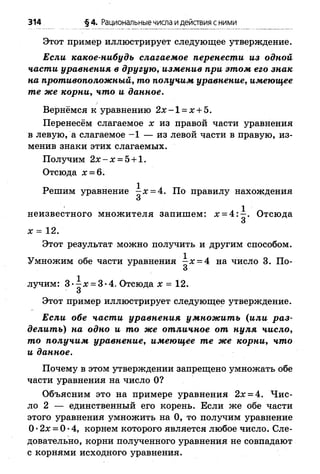 314 ■§4. Рациональные числа идействия с ними
Этот пример иллюстрирует следующее утверждение.
Если какое-нибудь слагаемое перенести из одной
части уравнения в другую, изменив при этом его знак
на противоположный, то получим уравнение, имеющее
те же корни, что и данное.
Вернёмся к уравнению 2 х -1 = х + 5.
Перенесём слагаемое х из правой части уравнения
в левую, а слагаемое -1 — из левой части в правую, из­
менив знаки этих слагаемых.
Получим 2 х - х = 5 + 1.
Отсюда д: = 6.
Решим уравнение ^-х = 4. По правилу нахождения
О
неизвестного множителя запишем: х = 4 :^ . Отсюда
х = 12.
Этот результат можно получить и другим способом.
Умножим обе части уравнения - х = 4 на чисЛо 3. По-
3
лучим: 3*1д: = 3"4. Отсюда х = 12.
О
Этот пример иллюстрирует следующее утверждение.
Если обе части уравнения умнож ить (или раз­
делить) на одно и то же отличное от нуля число,
то получим уравнение, имеющее те же корни, что
и данное.
Почему в этом утверждении запрещено умножать обе
части уравнения на число О?
Объясним это на примере уравнения 2х = 4. Ч ис­
ло 2 — единственный его корень. Если же обе части
этого уравнения умножить на 0, то получим уравнение
О•2х = 0 •4, корнем которого является любое число. Сле­
довательно, корни полученного уравнения не совпадают
с корнями исходного уравнения.
 