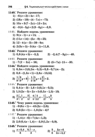 316 §4. Рациональныечисла идействия с ними
1140.° Решите уравнение:
1) -6 (х + 2) = 4 х -1 7 ;
2) (18л:-1 9 ) - (4 - 7л:) = -73;
3) Юл:+ 3 (7 -2 * ) = 13 + 2л:;
4) -3 (4 -5 1 /)+ 2(3-6*/) = -3,9.
1141. Найдите корень уравнения:
1) 9 (л: —1) = л:+15; ,
2) (11х +14) - (5х - 8) = 25;
3) 12 - 4 (х - 3) = 39 - 9л:;
4) 2 (Зх + 5) - 3 (4л: -1 ) = 11,8.
1142.° Решите уравнение:
1) 0,8(4х + 5) = -3,2; 2) -2 ,4 (7 -9 г/) = -48.
1143. Решите уравнение:
1 )-7 (2 - Зх) = 56; 2) (5 + 7а) -15 = -30.
1144.* Найдите корень уравнения:
1) 0,З т + 2 (0 ,2 т -0 ,3 ) = 0 ,8 -0 ,7 (т -2 );
2) 0,6-(1,3х + 1) = 2,8х-13,52;
1 1 1 5 / Решите уравнение:
1) 0,4 (х - 3) -1 ,6 = 5 (0,1х - 0,5);
2) 1,5 (2х - 5) + 2х = 5 (0,5х -1,5) -1 0 ;
1146/ Чему равен корень уравнения:
1) -9 (6х +1) = -4 5 (2х + 2,6);
2) 0,6 (2х +1) = -1,8 (Зх - 4) ?
I I 47 / Решите уравнение:
1) -1,4 ( х - 6) = 7 (4х + 1,2);
2) 2,6 (0,4х -1 ,4 ) = -3 ,9 (1,2х - 0,9).
1148/ Решите уравнение:
х + 0,4 0,7 - х 5 5х + 6
3
5*
 