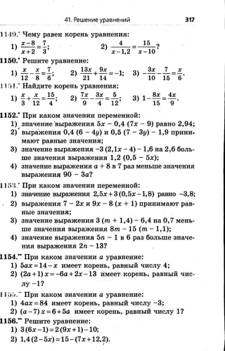 41. Решение уравнений 317
1149.* Чему равен корень уравнения:
1) =Л; 2) 4 15
х + 2 3’ ж-1,2 х - 10
1150.* Решите уравнение:
лч х х 7 13х ,9л: оч Зх 7 х
1 ) ---------■— = —; 2) + — = -1; 3 ) -------------- = —.
’ 12 8 6 ; 21 14 7 10 15 6
115 J." Найдите корень уравнения:
п х х _ 15 о 7х Зх _ 5 оч л 8х _ 4х
¥ 12- Т ’ ) _ 9"“ Т “ l 2 ; d)
1152.* При каком значении переменной:
1) значение выражения 5х - 0,4 (7х - 9) равно 2,94;
2) выражения 0,4 (6 - 4у) и 0,5 (7 - 3у) - 1,9 прини*-
мают равные значения;
3) значение выражения -3 (2,1х - 4) - 1,6 на 2,6 боль­
ше значения выражения 1,2 (0,5 - 5х);
4) значение выражения а + 8 в 7 раз меньше значения
выражения 90 - За?
1153/ При каком значении переменной:
1) значение выражения 2,5х + 3 (0,5х -1 ,8 ) равно -3,8;
2) выражения 7 - 2х и 9х - 8 (х + 1) принимают рав­
ные значения;
3) значение выражения 3 (т + 1,4) - 6,4 на 0,7 мень­
ше значения выражения 8т - 1 5 (т - 1,1);
4) значение выражения Ъп - 1 в 6 раз больше значе­
ния выражения 2п - 13?
1154.** При каком значении а уравнение:
1) 5ах = 1 4 -х имеет корень, равный числу 4;
2) (2а + 1)х = -6 а + 2 х -1 3 имеет корень, равный чис­
лу -1 ?
1.155,’* При каком значении а уравнение:
1) 4ах = 84 имеет корень, равный числу -3 ;
2) ( а - 7 ) х = 6 + 5а имеет корень, равный числу 1?
1156.** Решите уравнение:
1) 3 (6х -1 ) = 2 (9х +1) -1 0 ;
2) 1,4 (2 - 5х) = 15 - (7х + 12,2).
 