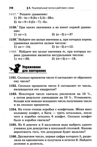318 §4. Рациональныечисла идействия сними
1157 .” Решите уравнение:
. 1) 2 0 -4 х = 8(Зж + 2,5)-28х;
2) 4x + 9 = 5 (2 x -7 )-6 x .
1158.* При каких значениях а не имеет корней уравне­
ние:
1) ах = 1; 2) ( а -2 )х = 3?
1159.* Найдите все целые значения а, при которых корень
уравнения является целым числом:
1) ах = -14; 2 ) ( а - 2 ) х = 12.
1160. Найдите все целые значения т, при которых ко­
рень уравнения является натуральным числом:
1) тх = 20; 2) ( т + З) х = -18.
1161. Сколько процентов число 4 составляет от обратного
ему числа?
1162. Сколько процентов число 5 составляет от числа,
являющегося его квадратом?
1163. Некоторое число сначала увеличили на 10 % ,
а потом результат уменьшили на 10 % . Установите,
больше или меньше исходного числа полученное число
и на сколько процентов.
1164. На столе стояла коробка с конфетами. Женя взял
половину конфет, а Катя — треть остальных, после
чего в коробке осталось 6 конфет. Сколько конфет
было в коробке сначала?
1165. Из 6 девочек и 3 мальчиков надо выбрать одного
ученика для дежурства в школьной столовой. Какова
вероятность того, что дежурным будет мальчик?
1166. Двузначное число, первая цифра которого 5, разде­
лили на однозначное и получили в остатке 8. Найдите
делимое и делитель.
Упражнения
для повторения
 