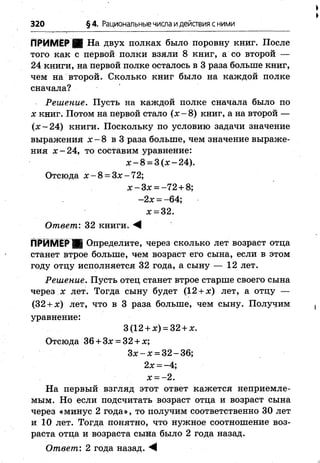 320 §4. Рациональныечисла идействия с ними
ПРИМЕР На двух полках было поровну книг. После
того как с первой полки взяли 8 книг, а со второй —
24 книги, на первой полке осталось в 3 раза больше книг,
чем на второй. Сколько книг было на каждой полке
сначала?
Решение. Пусть на каждой полке сначала было по
х книг. Потом на первой стало (х - 8) книг, а на второй —
(х~24) книги. Поскольку по условию задачи значение
выражения х - 8 в 3 раза больше, чем значение выраже­
ния х -2 4 , то составим уравнение:
х - 8 = 3 (х -2 4 ).
Отсюда х - 8 = З х-72;
х -З х = -72 + 8;
-2 х = -64;
х = 32.
Ответ'. 32 книги. М
ПРИМЕР^ Определите, через сколько лет возраст отца
станет втрое больше, чем возраст его сына, если в этом
году отцу исполняется 32 года, а сыну — 12 лет.
Решение. Пусть отец станет втрое старше своего сына
через х лет. Тогда сыну будет (12 + х) лет, а отцу —
(32 + х) лет, что в 3 раза больше, чем сыну. Получим
уравнение:
3(12 + х) = 32 + х.
Отсюда 36 + 3х = 32 + х;
Зх —х = 32 —36;
2х = -4;
х = -2 .
На первый взгляд этот ответ кажется неприемле­
мым. Но если подсчитать возраст отца и возраст сына
через «минус 2 года», то получим соответственно 30 лет
и 10 лет. Тогда понятно, что нужное соотношение воз­
раста отца и возраста сына было 2 года назад.
Ответ: 2 года назад. М
 