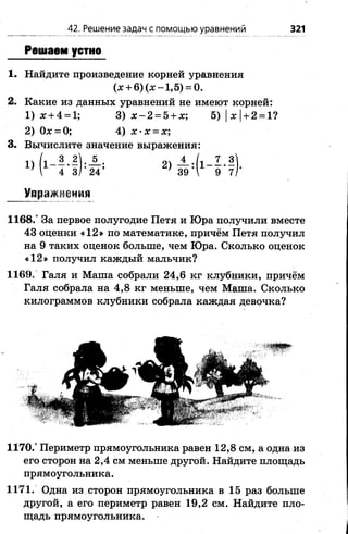 Решаем устно
1. Найдите произведение корней уравнения
(х + 6 )(х -1 ,5 ) = 0.
2. Какие из данных уравнений не имеют корней:
1) х + 4 = 1; 3) х - 2 = 5 + х; 5)|*| + 2 = 1?
2) (Ье = 0; 4) х ‘ х = х;
3. Вычислите значение выражения:
■ > М - ! ) Ф » в Ф - В ) -
Упражнения
1168/ За первое полугодие Петя и Юра получили вместе
43 оценки «12» по математике, причём Петя получил
на 9 таких оценок больше, чем Юра. Сколько оценок
«12» получил каждый мальчик?
1169. Галя и Маша собрали 24,6 кг клубники, причём
Галя собрала на 4,8 кг меньше, чем Маша. Сколько
килограммов клубники собрала каждая девочка?
42. Решение задач с помощью уравнений 321
1170/ Периметр прямоугольника равен 12,8 см, а одна из
его сторон на 2,4 см меньше другой. Найдите площадь
прямоугольника.
1171. Одна из сторон прямоугольника в 15 раз больше
другой, а его периметр равен 19,2 см. Найдите пло­
щадь прямоугольника.
 