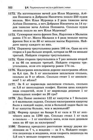 1172.° На изготовление мечей для Ильи Муромца, Алё­
ши Поповича и Добрыни Никитича пошло 250 пудов
железа. Меч Ильи Муромца в 2 раза тяжелее меча
Алёши Поповича, а меч Добрыни Никитича на 14 пу­
дов тяжелее меча Алёши Поповича. Сколько пудов
железа пошло на меч Ильи Муромца?
1173. Суммарная масса фрекен Бок, Карлсона и Малыша
равна 174 кг. Масса Малыша в 4 раза меньше массы
фрекен Бок и на 30 кг меньше массы Карлсона. Най­
дите массу каждого из них.
1174.° Периметр треугольника равен 166 см. Одна из его
сторон в 5 раз больше второй, которая на 68 см меньше
третьей. Найдите стороны треугольника.
1175.° Одна сторона треугольника в 7 раз меньше второй
и на 66 см меньше третьей. Найдите стороны тре­
угольника, если его периметр равен 174 см.
1176.° Килограмм апельсинов дороже килограмма яблок
на 6,4 грн. За 5 кг апельсинов заплатили столько,
сколько за 9 кг яблок. Сколько стоит 1 кг апельси­
нов? 1 кг яблок?
1177.’ За 6 кг мармелада заплатили столько, сколько
за 3,6 кг шоколадных конфет. Какова цена каждого
вида сладостей, если 1 кг мармелада дешевле 1 кг
шоколадных конфет на 20 грн?
1178.° Дед Панас заквасил 122 кг капусты в 7 больших
и 4 маленьких кадках. Сколько килограммов капусты
было в каждой кадке, если в большой кадке было на
8 кг капусты больше, чем в маленькой?
1179.° Фермер продал на базаре 8 кг сала и 15 кг коп­
чёного мяса за 1290 грн. Сколько стоил 1 кг сала
и сколько — 1 кг копчёного мяса, если сало дешевле
мяса на 40 грн за килограмм?
1180.° Пешеход преодолел расстояние между двумя по­
сёлками за 7 ч, а всадник — за 3 ч. Найдите скоро­
сти пешехода и всадника, если скорость пешехода на
5,6 км /ч меньше скорости всадника.
322 §4. Рациональные числа идействия с ними
 