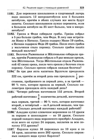 42. Решение задач с помощью уравнений 323
1181. Для перевозки школьников в спортивный лагерь
надо заказать 12 микроавтобусов или 5 больших
автобусов, причём в обоих случаях все места будут
заняты. Сколько школьников нужно перевезти, если
в большом автобусе на 35 мест больше, чем в микро­
автобусе?
1182.° Гриша и Федя собирали грибы. Гриша собрал
в 5 раз больше грибов, чем Федя. В лесу они встрети­
ли Машу и Наташу. Гриша подарил Маше 19 грибов,
а Наташа подарила Феде 29 грибов. После этого грибов
у мальчиков стало поровну. Сколько грибов нашёл
каждый мальчик?
1183. Белочки Рыженькая и Жёлтенькая собирали оре­
хи, причём Рыженькая собрала в 8 раз меньше орехов,
чем Жёлтенькая. Тогда Жёлтенькая отдала Рыжень­
кой 42 своих ореха, после чего орехов у белочек стало
поровну. Сколько орехов собрала каждая белочка?
1184.* За три дня яхта капитана Врунгеля преодолела
7
222 км, причём за второй день она преодолела — рас-
О
стояния, пройденного за первый день, а за третий —
90 % того, которое прошла за первый. Сколько ки­
лометров проходила яхта каждый день?
1185.' Четверо рабочих изготовили 152 детали. Второй
g
рабочий изготовил — количества деталей, изготовлен-
6
ных первым, третий — 90 % того, которое изготовил
второй, а четвёртый — на 8 деталей меньше, чем тре­
тий. Сколько деталей изготовил каждый рабочий?
1186.* Аладдин купил сливочное мороженое по 12 драхм
за порцию и шоколадное — по 18 драхм. Сколько
порций каждого вида мороженого приобрёл Аладдин,
если всего он купил 24 порции, заплатив за всю по­
купку 372 драхмы?
1187.* Карлсон купил 16 пирожных по 10 крон и по
16 крон, заплатив всего 202 кроны. Сколько пирож­
ных каждого вида купил Карлсон?
 
