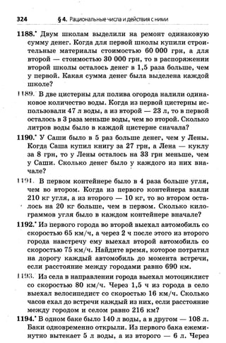 324 § 4. Рациональныечисла идействия сними
1188.* Двум школам выделили на ремонт одинаковую
сумму денег. Когда для первой школы купили строи­
тельные материалы стоимостью 60 ООО грн, а для
второй — стоимостью 30 ООО грн, то в распоряжении
второй школы осталось денег в 1,5 раза больше, чем
у первой. Какая сумма денег была выделена каждой
школе?
1189. В две цистерны для полива огорода налили одина­
ковое количество воды. Когда из первой цистерны ис­
пользовали 47 л воды, а из второй — 23 л, то в первой
осталось в 3 раза меньше воды, чем во второй. Сколько
литров воды было в каждой цистерне сначала?
1190.* У Саши было в 5 раз больше денег, чем у Лены.
Когда Саша купил книгу за 27 грн, а Лена — куклу
за 8 грн, то у Лены осталось на 33 грн меньше, чем
у Саши. Сколько денег было у каждого из них вна­
чале?
1191. В первом контейнере было в 4 раза больше угля,
чем во втором. Когда из первого контейнера взяли
210 кг угля, а из второго — 10 кг, то во втором оста-
' лось на 20 кг больше, чем в первом. Сколько кило­
граммов угля было в каждом контейнере вначале?
1192.* Из первого города во второй выехал автомобиль со
скоростью 65 км /ч, а через 2 ч после этого из второго
города навстречу ему выехал второй автомобиль со
скоростью 75 км/ч. Найдите время, которое потратил
на дорогу каждый автомобиль до момента встречи,
если расстояние между городами равно 690 км.
1193. Из села в направлении города выехал мотоциклист
со скоростью 80 км /ч. Через 1,5 ч из города в село
выехал велосипедист со скоростью 16 км /ч. Сколько
часов ехал до встречи каждый из них, если расстояние
между городом и селом равно 216 км?
1194.* В одном баке было 140 л воды, а в другом — 108 л.
Баки одновременно открыли. Из первого бака ежеми­
нутно вытекает 5 л воды, а из второго — 6 л. Через
 