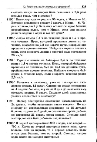 сколько минут во втором баке останется в 2,5 раза
меньше воды, чем в первом?
1195. Виталику нужно решить 95 задач, а Мише — 60.
Виталик ежедневно решает 7 задач, а Миша — 6. Че­
рез сколько дней у Виталика останется вдвое больше
нерешённых задач, чем у Миши, если они начали
решать задачи в один и тот же день?
1196.* Лодка плыла 1,4 ч по течению реки и 1,7 ч про­
тив течения. Путь, который проплыла лодка по те­
чению, оказался на 2,2 км короче пути, который она
проплыла против течения. Найдите скорость течения
реки, если скорость лодки в стоячей воде составляет
28 км/ч.
1197. Туристы плыли на байдарке 2,4 ч по течению
реки и 1,8 ч против течения. Путь, который байдарка
проплыла по течению, был на 14,1 км длиннее пути,
пройденного против течения. Найдите скорость бай­
дарки в стоячей воде, если скорость течения равна
2,5 км/ч.
1198.* Готовясь к экзамену, ученик планировал еже­
дневно решать 12 задач. Однако он решал ежедневно
на 4 задачи больше, и уже за 3 дня до экзамена ему
осталось решить 8 задач. Сколько дней планировал
ученик готовиться к экзамену?
1199. Мастер планировал ежедневно изготавливать по
24 детали, чтобы выполнить заказ вовремя. Но по­
скольку он изготавливал ежедневно на 15 деталей
больше, то уже за 6 дней до окончания срока работы
он изготовил 21 деталь сверх заказа. Сколько дней
мастер должен был работать над заказом?
1200.* В первой цистерне было 900 л воды, а во второй —
700 л. Когда из второй цистерны взяли воды вдвое
больше, чем из первой, то в первой осталось воды
в три раза больше, чем во второй. Сколько литров
воды взяли из каждой цистерны?
42. Решение задач с помощью уравнений 325
 