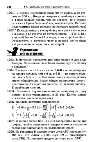 326 § 4. Рациональные числа идействия сними
1201.’ В первом контейнере было 60 кг яблок, а во вто­
ром — 100 кг. Когда из второго контейнера продали
в 4 раза больше яблок, чем из первого, то в первом
осталось в 2 раза больше яблок, чем во втором. Сколько
килограммов яблок продали из каждого контейнера?
1202.” Каждую минуту в одну бочку из крана наливалось
3 л воды, а во вторую из другого крана — 2 л. В 12 ч
в первой бочке было 21 л воды, а во второй — 54 л.
Определите, в котором часу в первой бочке было
в 4 раза меньше воды, чем во второй.
Упражнения
для повторения
1203. В магазине продаётся три вида чашек и два вида
блюдец. Сколькими способами можно купить чашку
с блюдцем?
1204. В школе шесть 6-х классов. В 6-Б классе учащихся
на одного больше, чем в 6-А, в 6-В — на одного боль­
ше, чем в 6-Б, и т. д. Укажите, каким из следующих
чисел обязательно будет общее количество шести­
классников: 1) простым числом; 2) чётным числом;
3) нечётным числом.
1205. В записи двузначного числа зачеркнули одну
цифру, и оно уменьшилось в 31 раз. Какую цифру
и в каком числе зачеркнули?
1206. Найдите значение выражения:
1) [-2 ,0 4 :^ -3 ,в 1 :(-1 | )):(-2 | )+ 0,в:(-0,9);
1207. В записи числа 689 153 401 зачеркните такие три
цифры, чтобы оставшиеся цифры в том же порядке
составили наибольшее из возможных чисел.
1208. Из вершины В развёрнутого угла АВС провели луч
ВК так, что ААВК = 108°. Луч ВБ — биссектриса
угла СВК. Вычислите градусную меру угла ИВК.
 