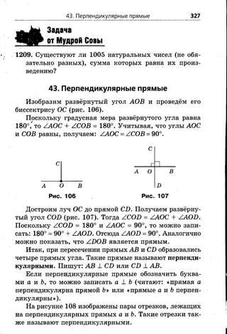 43. Перпендикулярные прямые 327
я Ё
Задача
от Мудрой Совы
1209. Существуют ли 1005 натуральных чисел (не обя­
зательно разных), сумма которых равна их произ­
ведению?
43. Перпендикулярные прямые
Изобразим развёрнутый угол АОВ и проведём его
биссектрису ОС (рис. 106).
Поскольку градусная мера развёрнутого угла равна
180°, то ZAOC + АСОВ = 180°. Учитывая, что углы АОС
и СОВ равны, получаем: /АОС = /СОВ = 90°.
С
г И
А О В
D
Рис. 107
А О В
Рис. 106
Достроим луч ОС до прямой С-О. Получаем развёрну­
тый угол СОБ (рис. 107). Тогда /СОИ = ./АОС + /АОБ.
Поскольку ZCOD = 180° и /АОС = 90°, то можно запи­
сать: 180° = 90° + /АОБ. Отсюда ZAO^) = 90°. Аналогично
можно показать, что /ИОВ является прямым.
Итак, при пересечении прямых АВ и С£) образовались
четыре прямых угла. Такие прямые называют перпенди­
кулярными. Пишут: АВ 1 СВ или СБ 1 АВ.
Если перпендикулярные прямые обозначить буква­
ми а и Ь, то можно записать а 1 Ь (читают: «прямая а
перпендикулярна прямой Ъ» или «прямые а и &перпен­
дикулярны»).
На рисунке 108 изображены пары отрезков, лежащих
на перпендикулярных прямых а и Ъ. Такие отрезки так­
же называют перпендикулярными.
 