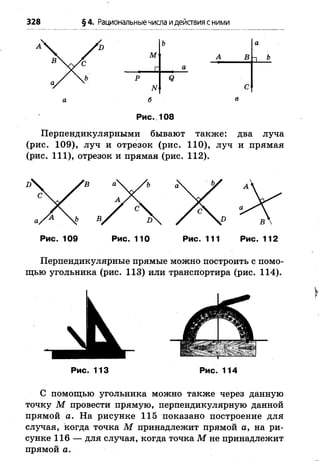 328 §4. Рациональныечисла идействия сними
Ъ а
м А ВП Ъ
г а
р Я
N с
б в
Рис. 108
Перпендикулярными бывают также: два луча
(рис. 109), луч и отрезок (рис. 110), луч и прямая
(рис. 111), отрезок и прямая (рис. 112).
Рис. 109 Рис. 110 Рис. 111 Рис. 112
Перпендикулярные прямые можно построить с помо­
щью угольника (рис. 113) или транспортира (рис. 114).
Рис. 113 Рис. 114
С помощью угольника можно также через данную
точку М провести прямую, перпендикулярную данной
прямой а. На рисунке 115 показано построение для
случая, когда точка М принадлежит прямой а, на ри­
сунке 116 — для случая, когда точка М не принадлежит
прямой а.
 