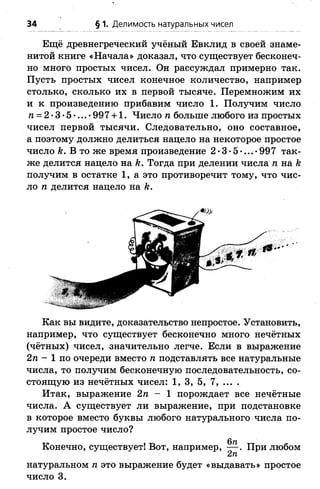 34 § 1. Делимость натуральных чисел
Ещё древнегреческий учёный Евклид в своей знаме­
нитой книге «Начала» доказал, что существует бесконеч­
но много простых чисел. Он рассуждал примерно так.
Пусть простых чисел конечное количество, например
столько, сколько их в первой тысяче. Перемножим их
и к произведению прибавим число 1. Получим число
га= 2*3*5*...*997 + 1. Число п больше любого из простых
чисел первой тысячи. Следовательно, оно составное,
а поэтому должно делиться нацело на некоторое простое
число к. В то же время произведение 2•3• 5•...• 997 так­
же делится нацело на к. Тогда при делении числа п на к
получим в остатке 1, а это противоречит тому, что чис­
ло п делится нацело на к.
Как вы видите, доказательство непростое. Установить,
например, что существует бесконечно много нечётных
(чётных) чисел, значительно легче. Если в выражение
2п - 1 по очереди вместо п подставлять все натуральные
числа, то получим бесконечную последовательность, со­
стоящую из нечётных чисел: 1, 3, 5, 7, ... .
Итак, выражение 2п - 1 порождает все нечётные
числа. А существует ли выражение, при подстановке
в которое вместо буквы любого натурального числа по­
лучим простое число?
Конечно, существует! Вот, например, — . При любом
2п
натуральном п это выражение будет «выдавать» простое
число 3.
 