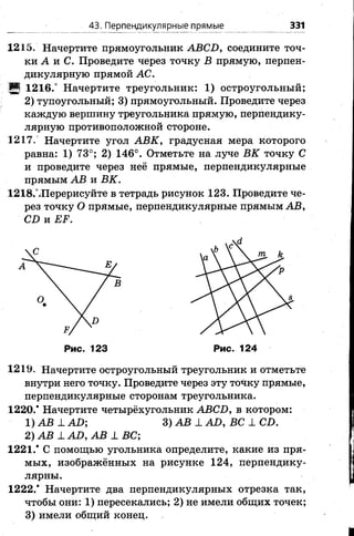 43. Перпендикулярные прямые 331
1215. Начертите прямоугольник АВСБ, соедините точ­
ки А и С. Проведите через точку В прямую, перпен­
дикулярную прямой АС.
Ц 1216.° Начертите треугольник: 1) остроугольный;
2) тупоугольный; 3) прямоугольный. Проведите через
каждую вершину треугольника прямую, перпендику­
лярную противоположной стороне.
1217. Начертите угол АВК, градусная мера которого
равна: 1) 73°; 2) 146°. Отметьте на луче ВК точку С
и проведите через неё прямые, перпендикулярные
прямым АВ и ВК.
1218ЛПерерисуйте в тетрадь рисунок 123. Проведите че­
рез точку О прямые, перпендикулярные прямым АВ,
СБ и ЕР.
Рис. 123 Рис. 124
1219. Начертите остроугольный треугольник и отметьте
внутри него точку. Проведите через эту точку прямые,
перпендикулярные сторонам треугольника.
1220/ Начертите четырёхугольник ABCD, в котором:
1) АВ _LAD; 3) АВ 1 AD, ВС 1 CD.
2) АВ 1 AD, АВ 1 ВС;
1221/ С помощью угольника определите, какие из пря­
мых, изображённых на рисунке 124, перпендику­
лярны.
1222/ Начертите два перпендикулярных отрезка так,
чтобы они: 1) пересекались; 2) не имели общих точек;
3) имели общий конец.
 