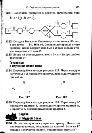 1231. Заполните пропуски в цепочке вычислений при:
43. Перпендикулярные прямые 333
1232. Сегодня Василию Ивановичу исполнилось 80 лет,
а его детям — 34, 36 и 40. Сколько лет прошло с того
времени, когда возраст отца был в 2 раза больше сум­
мы возрастов его детей?
1233. Верно ли утверждение, что |а |+ а = 2а при любом
значении а?
Готовимся
к изучению новой темы
1234. Перерисуйте в тетрадь рисунок 127. Через каждую
из точек А п В проведите прямую, перпендикулярную
прямой а.
В М• >
К
а
Рис. 127 Рис. 128
1235. Перерисуйте в тетрадь рисунок 128. Через точку М
проведите прямую Ь, перпендикулярную прямой а,
и прямую с, перпендикулярную прямой Ь.
і
Задача
от Мудрой Совы
1236. На шахматную доску пролили краску. Может ли
количество клеток, испачканных краской, быть на 17
меньше количества клеток, оставшихся чистыми?
 