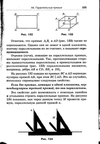 44. Параллельные прямые 335
Рис. 132 Рис. 133
Отметим, что прямые А1В1 и АО (рис. 133) также не
пересекаются. Однако они не лежат в одной плоскости,
поэтому параллельными их не считают, а называют скре­
щивающимися .
Отрезки (лучи), лежащие на параллельных прямых,
называют параллельными. Так, противолежащие сторо­
ны прямоугольника параллельны; в прямоугольном па­
раллелепипеде (рис. 133) параллельными являются,
например, рёбра АВ и СО, БВ1 и £)Д.
На рисунке 132 каждая из прямых ВС и АО перпенди­
кулярна прямой АВ, при этом ВС ||АО. Это не случайно,
поскольку справедливо следующее свойство.
Если две прямые, лежащие в одной плоскости, пер­
пендикулярны третьей прямой, то они параллельны.
Это свойство даёт возможность с помощью линейки
и угольника строить параллельные прямые. На рисунке
134 показано, как через данную точку М провести пря­
мую, параллельную данной прямой а.
Рис. 134
 
