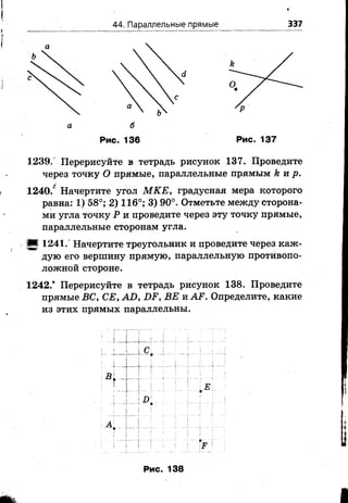 44. Параллельные прямые
*
337
Рис. 136 Рис. 137
1239.° Перерисуйте в тетрадь рисунок 137. Проведите
через точку О прямые, параллельные прямым к и р.
1240.° Начертите угол М КЕ, градусная мера которого
равна: 1) 58°; 2) 116°; 3) 90°. Отметьте между сторона­
ми угла точку Р и проведите через эту точку прямые,
параллельные сторонам угла.
(■! 1241.° Начертите треугольник и проведите через каж­
дую его вершину прямую, параллельную противопо­
ложной стороне.
1242.* Перерисуйте в тетрадь рисунок 138. Проведите
прямые ВС, СЕ, АО, ОР, ВЕ и АР. Определите, какие
из этих прямых параллельны.
Рис. 138
 