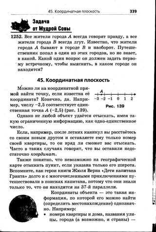 Задача
от Мудрой Совы
1252. Все жители города А всегда говорят правду, а все
жители города В всегда лгут. Известно, что жители
города А бывают в городе В и наоборот. Путеше­
ственник попал в один из этих городов, но не знает,
в какой. Какой один вопрос он должен задать перво-
' му встречному, чтобы выяснить, в каком городе он
находится?
45. Координатная плоскость
✓
Можно ли на координатной пря-
„ . . А
мои наити точку, если известна ее —(-*-)— )— |— |— !-►
координата? Конечно, да. Напри- - 3 - 2 - 1 0 1 2
мер, числу-2 ,5 соответствует един- Рис чзд
ственная точка А (-2 ,5 ) (рис. 139).
Однако не любой объект удаётся отыскать, имея та­
кую ограниченную информацию, как одно-единственное
число.
Если, например, после летних каникул вы расстаётесь
со своим новым другом и оставляете ему только номер
своей квартиры, то он вряд ли сможет вас отыскать.
Часто в таких случаях говорят, что вы оставили недо­
статочно координат.
Также понятно, что невозможно на географической
карте отыскать пункт, если указана только его широта.
Вспомните, как герои книги Жюля Верна «Дети капитана
Гранта» долго и с многочисленными приключениями пу­
тешествовали в поисках капитана, потому что они знали
только то, что он находится на 37-й параллели.
Координаты объекта —^ это такая ин­
формация, по которой его можно найти
(определить местонахождение) однознач­
но. Например:
• номера квартиры и дома, названия ули­
цы, города (а возможно, и страны) —
45. Координатная плоскость 339
 