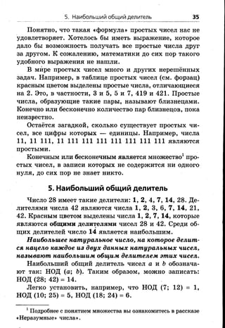 5. Наибольший общий делитель 35
Понятно, что такая «формула» простых чисел нас не
удовлетворяет. Хотелось бы иметь выражение, которое
дало бы возможность получать все простые числа друг
за другом. К сожалению, математики до сих пор такого
удобного выражения не нашли.
В мире простых чисел много и других нерешённых
задач. Например, в таблице простых чисел (см. форзац)
красным цветом выделены простые числа, отличающиеся
на 2. Это, в частности, 3 и 5, 5 и 7, 419 и 421. Простые
числа, образующие такие пары, называют близнецами.
Конечно или бесконечно количество пар близнецов, пока
неизвестно.
Остаётся загадкой, сколько существует простых чи­
сел, все цифры которых — единицы. Например, числа
11, 11 111, 11 111 111 111 111 111 111 111 являются
простыми.
Конечным или бесконечным является множество1про­
стых чисел, в записи которых не содержится ни одного
нуля, до сих пор не знает никто.
5. Наибольший общий делитель
Число 28 имеет такие делители: 1, 2, 4, 7, 14, 28. Де­
лителями числа 42 являются числа 1, 2, 3, 6, 7, 14, 21,
42. Красным цветом выделены числа 1, 2, 7, 14, которые
являются общими делителями чисел 28 и 42. Среди об­
щих делителей число 14 является наибольшим.
Наибольшее натуральное число, на которое делит­
ся нацело каждое из двух данных натуральных чисел,
называют наибольшим общим делителем этих чисел.
Наибольший общий делитель чисел а и & обознача­
ют так: НОД (а; Ъ). Таким образом, можно записать:
НОД (28; 42) = 14.
Легко установить, например, что НОД (7; 12) = 1,
НОД (10; 25) = 5, НОД (18; 24) = 6.
1Подробнее с понятием множества вы ознакомитесь в рассказе
«Неразумные» числа».
 