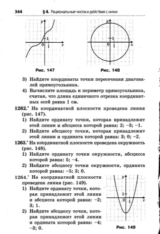 344 §4. Рациональныечисла идействия с ними
Рис. 147 Рис. 148
3) Найдите координаты точки пересечения диагона­
лей прямоугольника.
4) Вычислите площадь и периметр прямоугольника,
считая, что длина единичного отрезка координат­
ных осей равна 1 см.
1262.* На координатной плоскости проведена линия
(рис. 147).
1) Найдите ординату точки, которая принадлежит
этой линии и абсцисса которой равна: 2; -3 ; -1 .
2) Найдите абсциссу точки, которая принадлежит
этой линии и ордината которой равна: 3; 0; -2 .
1263.* На ко'ординатной плоскости проведена окружность
(рис. 148).
1) Найдите ординату точки окружности, абсцисса
которой равна: 5; -4 .
2) Найдите абсциссу точки окружности, ордината
которой равна: -5 ; 3; 0.
1264.’ На координатной плоскости
проведена линия (рис. 149).
1) Найдите ординату точки, кото­
рая принадлежит этой линии
и абсцисса которой равна: -2 ;
3; 1.
2) Найдите абсциссу точки, кото­
рая принадлежит этой линии
и ордината которой равна: -4 ;
- 3; 0. Рис. 149
 