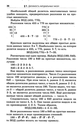 36 § 1. Делимость натуральных чисел
Наибольший общий делитель многозначных чисел
удобно находить, предварительно разложив их на про­
стые множители.
Найдём НОД (455; 770).
Разложим числа 455 и 770 на простые множители:
455 5 770 2
91 7 385 5
13 13 77 7
1 455 = б •7 •13 11
1
11
Красным цветом выделены все общие простые дели­
тели данных чисел: 5 и 7. Наибольшее число, на которое
делится нацело и 455, и 770, равно 5* 7, то есть
НОД (455; 770) =5-7=35.
Рассмотрим ещё один пример. Найдём НОД (180; 840).
Разложив числа 180 и 840 на простые множители, по­
лучим:
180= 2-2-3-3-5;
840 = 2- 2-2-3-5-7.
Как видим, в разложениях данных чисел некоторые
простые множители повторяются. Число 2 в разложении
числа 180 встречается дважды, а в разложении числа
840 — трижды. При этом число 4, равное 2*2, является
общим делителем данных чисел, а число 8, равное 2-2-2,
не является делителем числа 180. Также видно, что чис­
ло 3 — общий делитель данных чисел, а число 9, равное
3-3, не является делителем числа 840. Ещё рассматри­
ваемые числа имеют общий делитель — число 5.
Следовательно, числа 180 и 840 делятся нацело на
каждое из чисел 4, 3, 5. Они также делятся нацело и на
их произведение 4-3-5. Таким образом,
НОД (180; 840) = 4 •3 •5 = 60.
Если разложения чисел 180 и 840 на простые множи­
тели записать в виде произведения степеней:
180 = 2?. 3?. 51; 840 = 23. З1 •51. Т,
то НОД удобно искать по такому правилу.
 